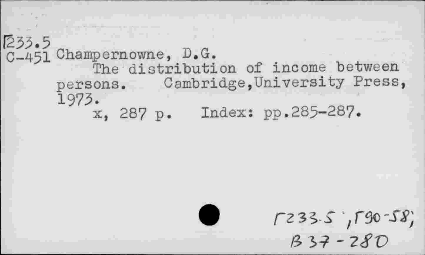 ﻿|233.5
C-451 Champernowne, D.G.
The distribution of income between persons. Cambridge,University Press, 1975.
x, 287 p. Index: pp.285-287.
r23^> £
& 3? - 2/0